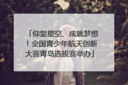 仰望星空、成就梦想！全国青少年航天创新大赛青岛选拔赛举办